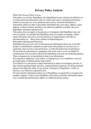 Privacy Policy Analysis
What This Privacy Policy Covers
This policy covers how PaperRater.com (PaperRater) treats content you submit to us
as well as personal information that we collect and receive, including information
related to your past use of our products and services. Personal information is
information about you that is personally identifiable like your name, address, email
address, or phone number and that is not otherwise publicly available, like your
PaperRater username and password.
This policy does not apply to the practices of companies that PaperRater does not
own or control, or to people that PaperRater does not employ or manage, which
means this policy does not cover the practices of organizations with links or
advertisements on ... Show more content on Helpwriting.net ...
Information Sharing and Disclosure
PaperRater does not rent, sell, or share personal information about you with other
people or nonaffiliated companies except to provide products or services you ve
requested, when we have your permission, or under the following circumstances:
We provide the information to companies who work with us or on our behalf to
communicate with you about offers from PaperRater.com and our marketing partners.
These companies are not permitted to share your information.
We respond to subpoenas, court orders, or legal process, or to establish or exercise
our legal rights or defend against legal claims.
If we believe it is necessary to share information in order to investigate, prevent, or
take action regarding illegal activities, suspected fraud, situations involving potential
threats to the physical safety of any person, violations of PaperRater s Terms of
Service, or as otherwise required by law.
We may transfer information about you if PaperRater is acquired by or merged with
another company. In this event, PaperRater will notify you before information about
you is transferred and becomes subject to a different privacy policy.
 