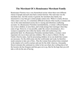 The Merchant Of A Renaissance Merchant Family
Renaissance Florence was a very hierarchical society where there were different
classes of people and each class had a certain function. One such class was the
merchant class. Just like society in general, the merchant class family was
structured in a way that gave certain people certain roles. While it is fairly obvious
what a man s role was, it is sometimes difficult to discern what exactly a womans role
was in this male dominated society due to varying and oftentimes conflicting
accounts. In a Renaissance Florentine merchantfamily, a woman s official function
was to have children, to raise them, and to help arrange their marriages when they
came of age. However, it was possible, under the correct circumstances, for a
woman to expand her role within the family while still conforming to the
patriarchal ideal. In a Renaissance Florentine merchant family, a woman s most
important role was to bear and raise children. This is clear in Alberti s On the
Family when he states, And for procreating children, let no one doubt that women
are necessary. For the child comes into the world tender and weak; he therefore
needs someone to take care of him...Thus the woman from earliest times remained
in the shadow [of a roof] to nurture and care for the child. Likewise, Alessandra
Strozzi reiterates this sentiment in a letter to her son where she is telling him of all
the luxuries she has foregone and then goes on to say, But for the hope that you will
take a wife (in the aim of having
 