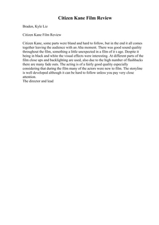 Citizen Kane Film Review
Braden, Kyle Liz
Citizen Kane Film Review
Citizen Kane, some parts were bland and hard to follow, but in the end it all comes
together leaving the audience with an Aha moment. There was good sound quality
throughout the film, something a little unexpected in a film of it s age. Despite it
being in black and white the visual effects were interesting. At different parts of the
film close ups and backlighting are used, also due to the high number of flashbacks
there are many fade outs. The acting is of a fairly good quality especially
considering that during the film many of the actors were new to film. The storyline
is well developed although it can be hard to follow unless you pay very close
attention.
The director and lead
 