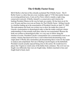The O Reilly Factor Essay
Bill O Reilly is the host of the critically acclaimed The O Reilly Factor . The O
Reilly Factor is a show that airs every weekday night at 7 P.M. that mainly focuses
on covering political news. It airs on Fox News which is mainly a right wing,
conservative network. O Reilly, himself is a conservative and is known for
bashing President Obama on the way he leads our country. He has been on air for
over 30 years and has even won an Emmy for The O Reilly Factor . Killing Lincoln
is a timeline leading up to the assassination of President Lincoln on April 15, 1865.
The main purpose this book was written was to show the reader the events of
Lincoln s assassination in chronological order so that the reader could get a better
understanding of what actually took place when he was assassinated. Because the
book was written in chronological order, it is very easy to follow along the
timeline of events. President Lincoln s assassination was a monumental event in our
country s history that deserved to have a well written book documenting every
single detail. O Reilly did a tremendous job documenting these events for the reader
to analyze and comprehend. Part one of Killing Lincoln begins on the battlefield.
President Lincoln actually enjoyed being close to the action. He would travel to
places like Virginia to watch some of the battles from a distance. The civil war was
fought very differently than wars are fought today. Soldiers marched in lines and
fought head to head, much
 