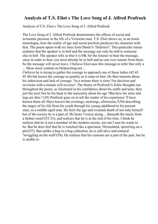 Analysis of T.S. Eliot s The Love Song of J. Alfred Prufrock
Analysis of T.S. Eliot s The Love Song of J. Alfred Prufrock
The Love Song of J. Alfred Prufrock demonstrates the effects of social and
economic pressure in the life of a Victorian man. T.S. Eliot shows us, in an ironic
monologue, how the reality of age and social position paralyzes his character with
fear. The poem opens with six lines from Dante?s ?Infernio?. This particular stanza
explains that the speaker is in hell and the message can only be told to someone
else in hell. The speaker tells us that it is OK for the listener to hear the message,
since in order to hear you must already be in hell and no one ever returns from there.
So the message will never leave. I believe Eliot uses this message to infer that only a
... Show more content on Helpwriting.net ...
I believe he is trying to gather the courage to approach one of these ladies (42 43
45 46) but looses the courage as quickly as it came to him. He then laments about
his indecision and lack of courage, ?in a minute there is time/ For decision and
revisions with a minute will reverse?. The theme of Prufrock?s fickle thoughts run
throughout the poem, as illustrated in his confidence about his outfit and taste, then
just the next line he his back to the insecurity about his age ?But how his arms and
legs are thin.? (45) Prufrock goes on to tell the reader of his experience ?I have
known them all /Have known the evenings, mornings, afternoons,?(50) describing
the stages of his life from his youth through his young adulthood to his present
state, as a middle aged man. He feels the age and eventual death of not only himself
but of the society he is a part of. He hears ?voices dying.....Beneath the music from
a farther room?(52 53), and realizes that he is at the end of his time. I think he
realizes that he is not a member of the modern society, nor am I sure he wants to
be. But he does feel that he is watched like a specimen ?formulated, sprawling on a
pin?(57). But unlike a bug in a bug collection, he is still alive and tortured
?wriggling on the wall?(58). He realizes that his customs are a part of the past, but he
is unable to
 