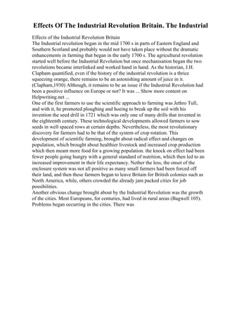 Effects Of The Industrial Revolution Britain. The Industrial
Effects of the Industrial Revolution Britain
The Industrial revolution began in the mid 1700 s in parts of Eastern England and
Southern Scotland and probably would not have taken place without the dramatic
enhancements in farming that began in the early 1700 s. The agricultural revolution
started well before the Industrial Revolution but once mechanisation began the two
revolutions became interlinked and worked hand in hand. As the historian, J.H.
Clapham quantified, even if the history of the industrial revolution is a thrice
squeezing orange, there remains to be an astonishing amount of juice in it.
(Clapham,1930) Although, it remains to be an issue if the Industrial Revolution had
been a positive influence on Europe or not? It was ... Show more content on
Helpwriting.net ...
One of the first farmers to use the scientific approach to farming was Jethro Tull,
and with it, he promoted ploughing and hoeing to break up the soil with his
invention the seed drill in 1721 which was only one of many drills that invented in
the eighteenth century. These technological developments allowed farmers to sow
seeds in well spaced rows at certain depths. Nevertheless, the most revolutionary
discovery for farmers had to be that of the system of crop rotation. This
development of scientific farming, brought about radical effect and changes on
population, which brought about healthier livestock and increased crop production
which then meant more food for a growing population. the knock on effect had been
fewer people going hungry with a general standard of nutrition, which then led to an
increased improvement in their life expectancy. Nether the less, the onset of the
enclosure system was not all positive as many small farmers had been forced off
their land, and then these farmers began to leave Britain for British colonies such as
North America, while, others crowded the already jam packed cities for job
possibilities.
Another obvious change brought about by the Industrial Revolution was the growth
of the cities. Most Europeans, for centuries, had lived in rural areas (Bagwell 105).
Problems began occurring in the cities. There was
 