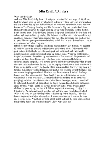 Miss East LA Analysis
What s In the Bag?
As I read Miss East LA by Luis J. Rodriguez I was touched and inspired it took me
back to where I grew up and my childhood in Downey. I use to live an apartment on
the Elm Vista Street by this abandoned NASA plant and film studio, which are now
known as The Downey Landing and The Promenade. My two cousins Isabel and
Bianca lived right down the street from me so we were practically joint to the hip.
From time to time, I would beg my father to sleep over their house. He was very old
school and strict, unlike my mother. He did not even allow me to play outside in my
apartment building. There was a summer day that I had convinced him to allow me
to go to Bianca s grandparents condo where Isabel lived as well. I must have ... Show
more content on Helpwriting.net ...
It took me three times to get use to riding a bike and after I got it down, we decided
to head out down the block to Independence park on the bikes. This was the only
park in the city that had a mix of a skate park and traditional park. We would
usually hang out in the playground since we did not skate. When we got to front of
the park we set our bikes down by a wooden fence that separated the grass area and
parking lot. Isabel and Bianca had rushed out to the swings and I did some
snooping around the park. I was always curious about my surroundings when I went
out since I did not have that luxury to be out or play when I would have wanted to. I
loved taking in the scenery, the beauty of the nature, and the flowers. They were my
favorite thing about visiting Independence park. I was walking around this fence that
surrounded the playground until I had reached the restrooms. I noticed this huge
brown paper bag sitting on this phone booth. I was secretly freaking out cause I
was curious to what was inside. My mom had always told me not be a traviesa
(naughty) and that I should never touch what doesn t belong to me so I rushed off
to Isabel and Bianca to tell them about the bag. I figured I needed some partners in
crime for this. When I got to the swings I was very out of breath I was a pretty
chubby kid growing up, but that still did not stop me from running, I enjoyed it a
lot actually. As gathered myself together and took in a deep breath Isabel yelled,
What is it? Why are you running so fast? I looked up to her and said, There is a
brown on phone booth just sitting there. It s so strange no one is here at the park
and it is just there. Why? She gave me a look as if I had said the most uninteresting
thing on the planet and continued to say, Okay? Why does this
 