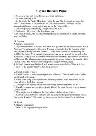 Guyana Research Paper
F. Venezuela was part of the Republic of Gran Colombia.
G. Its main industry is oil.
H. In the north, the Andes Mountains rise to the sky. The highlands go along the
coast. The southeast is covered with the Guyana Mountains. Between the two
mountains is llanos, grassy plains watered by the Orinoco River.
I. The early people had farming villages in coastal hills.
J. During the 16th century, the Spanish arrived.
K. In 1523, Cumana, the oldest permanent European settlement in South America,
was established.
III. Guyana
A. General information
1. Guyana means land of waters. The name was given to the northeast coast of South
America. The area requires dikes and drainage systems to stop the flooding of the
land caused by heavy seasonal rainfall. ... Show more content on Helpwriting.net ...
In 1682, the Dutch West Indies Company imported slaves to work on tea and coffee
plantations. Many slaves escaped into the interior where their descendants are known
as Maroons. The Maroons make up the majority of people living in the interior of the
country today. The Amerindians were pushed deeper into the jungle.
4. In 1863, slavery was abolished, and workers came from India, China, and Java.
5. In 1975, the country received full independence.
V. French Guiana (France)
A. French Guiana is an overseas department of France. Those who live there today
have French citizenship.
B. It has a low lying coastal plains and forested plateaus. Most people live on the
coast which is fertile but swampy.
C. The capital is Cayenne which was founded by French merchants in 1643.
D. French prisoners were sent there to die. One of the most famous prisons was on
Devil s Island.
E. Most of the people today are the descendants of slaves from Africa.
F. Hattes Beach is the world s largest nest building site for giant leatherback turtles.
Every year 4,500 to 7,500 turtles lay their eggs on the beaches of French Guiana.
VI. Brazil
A. General information
1. Brazil is the largest country is South
 