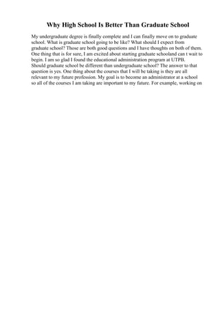 Why High School Is Better Than Graduate School
My undergraduate degree is finally complete and I can finally move on to graduate
school. What is graduate school going to be like? What should I expect from
graduate school? Those are both good questions and I have thoughts on both of them.
One thing that is for sure, I am excited about starting graduate schooland can t wait to
begin. I am so glad I found the educational administration program at UTPB.
Should graduate school be different than undergraduate school? The answer to that
question is yes. One thing about the courses that I will be taking is they are all
relevant to my future profession. My goal is to become an administrator at a school
so all of the courses I am taking are important to my future. For example, working on
 