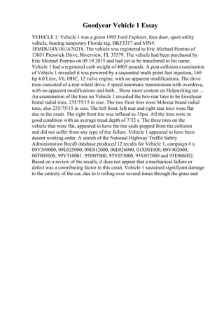 Goodyear Vehicle 1 Essay
VEHICLE 1: Vehicle 1 was a green 1995 Ford Explorer, four door, sport utility
vehicle, bearing temporary Florida tag. BKF5317 and VIN#:
1FMDU34X1SUA76218. The vehicle was registered to Eric Michael Porrino of
13031 Preswick Drive, Riverview, FL 33579. The vehicle had been purchased by
Eric Michael Porrino on 05 19 2015 and had yet to be transferred to his name.
Vehicle 1 had a registered curb weight of 4065 pounds. A post collision examination
of Vehicle 1 revealed it was powered by a sequential multi point fuel injection, 160
hp 4.0 Litre, V6, OHC, 12 valve engine, with no apparent modifications. The drive
train consisted of a rear wheel drive, 4 speed automatic transmission with overdrive,
with no apparent modifications and both... Show more content on Helpwriting.net ...
An examination of the tires on Vehicle 1 revealed the two rear tires to be Goodyear
brand radial tires, 235/75/15 in size. The two front tires were Milestar brand radial
tires, also 235/75/15 in size. The left front, left rear and right rear tires were flat
due to the crash. The right front tire was inflated to 35psi. All the tires were in
good condition with an average tread depth of 7/32 s. The three tires on the
vehicle that were flat, appeared to have the tire seals popped from the collision
and did not suffer from any type of tire failure. Vehicle 1 appeared to have been
decent working order. A search of the National Highway Traffic Safety
Administration Recall database produced 12 recalls for Vehicle 1, campaign # s:
09V399000, 09E025000, 09E012000, 06E026000, 01X001000, 00V402000,
00T005000, 99V310001, 95I007000, 95V053000, 95V052000 and 95E006002.
Based on a review of the recalls, it does not appear that a mechanical failure or
defect was a contributing factor in this crash. Vehicle 1 sustained significant damage
to the entirety of the car, due to it rolling over several times through the grass and
 