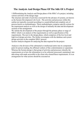 The Analysis And Design Phase Of The Sdlc Of A Project
1.Differentiating the Analysis and Design phase of the SDLC of a project, including
various activities of the design stage
The structure and order of activities exercised for the advance of systems, are known
as the System Development Life Cycle . The activities and processes within this
outline are typically executed according to a sound defined and complete sets of
process known as methodologies. These methodologies comprise specific actions for
the requirement analysis as well as the design of mutually the data and development
sections of the arrangement.
We initiate the development of the project through the primary phase or stage of
SDLC which is an analysis of the requirements as well as specification of the
requirements. The next is the design phase, which comprises of the low level and
high level design activities. The further investigates with the database and system
design activities in the complete SDLC process.
System Analysis diagram for analyzing the data required for the project:
Analysis is the division of the substantial or intellectual entire into its component
parts for person reading; the affirmed verdicts of like a determination or separation.
Whereas the System design is that group of activities and processes whereby the
requirements as to how the information is to be collected, processed, maintained, into
data along with made accessible to the client who cleared those requirements. It is an
arrangement for what actions should be executed on
 