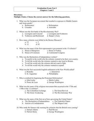 Graduation Exam Test 1
                                 Chapters 1 and 2

Directions:
Multiple Choice. Choose the correct answer for the following questions.

   1. What was the European movement that resulted in exposure to Middle Eastern
      and Asian goods?
         a. Renaissance                c. Reformation
         b. Crusades                   d. Astrolabe

   2. Where was the first battle of the Revolutionary War?
        a. Lexington and Concord            c. Lexington and Yorktown
        b. Yorktown and Richmond            d. Harper’s Ferry

   3. How many colonists were killed in the Boston Massacre?
           a. 19          c. 5
           b. 12          d. 82

   4. What was the name of the first representative government in the 13 colonies?
        a. House of Burgesses              c. House of Turkey
        b. House of Commons                d. Continental Congress

   5. Why was the Declaration of Independence written?
        a. To justify to the world why the colonies wanted to be their own country.
        b. To tell the world why the colonies wanted to stay loyal to Britain.
        c. To tell the world why the colonies did not want to fight.
        d. To tell the world why the colonies wanted to expand.

   6. What was the first successful English settlement in the New World called?
            a. Roanoke                          c. Jamestown
            b. St. Augustine               d. Philadelphia

   7. Who is credited for beginning the Protestant Reformation?
             a. John Locke                 c. Martin Luther
             b. Ponce de Leon              d. George Washington

   8. What was the name of the religious movement that occurred in the 1730s and
      1740s in the 13 colonies?
             a. The Columbian Exchange         c. The Great Revival
             b. The Great Awakening            d. The Revolutionary War


   9. What was the name of the first set of laws governing the United States?
        a. The Declaration of Independence         c. The Federalist Papers
        b. Articles of Confederation               d. The Magna Carta

   10. Who made the famous ride warning the colonists that the British were coming?
            a. Samuel Adams              c. Paul Revere
            b. Patrick Henry             d. George Washington
 