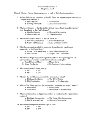 Graduation Exam Test 2
                                  Chapters 3 and 4

Multiple Choice: Choose the correct answer or each of the following questions.

   1. Andrew Jackson was known for giving his friend and supporters government jobs.
      This practices is known as
             a. Spoils System           c. Nullification
             b. Helping out friends     d. Jacksonian Democracy

   2. What was the name of the idea that the United States should extend its territory
      from the Atlantic to the Pacific Ocean?
             a. Manifest Destiny            c. Missouri Compromise
             b. Monroe Doctrine             d. 3/5 Compromise

   3. What action doubled the size of the U.S. in 1803?
            a. Missouri Compromise         c. Louisiana Purchase
            b. Northwest Ordinance         d. Land Ordinance of 1785

   4. What famous meeting called for women to demand greater equality and
      opportunity in the United States?
             a. Second Great Awakening c. Seneca Falls Convention
             b. The Liberator           d. Niagara Falls Convention

   5. What famous English document signed in 1215 was the beginning point for
      representative government and protection of individual rights?
          a. Social Contract Theory       c. Magna Carta
          b. Great Awakening              d. Declaration of Independence

   6. What amendment abolished slavery?
            a. 13th      c. 15th
                  th
            b. 18       d. 21st

   7. What are the first 10 amendments to the Constitution called?
            a. The Federalist Papers       c. The Bill of Rights
            b. The Constitution            d. Articles of Confederation

   8. Which of the following gives the government “necessary and proper” powers?
            a. Strict clause              c. elastic clause
            b. loose clause               d. Declaration of Independence

   9. What was the solution to the problem of how to count slaves for representation
      purposes?
             a. The Great Compromise      c. The Three-fifths Compromise
             b. The New Jersey Plan       d. Missouri Compromise

   10. What amendment gave women the right to vote?
             a. 13th      c. 19th
             b. 15th     d. 14th
 