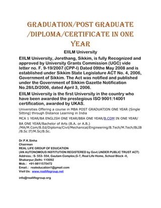 GRADUATION/Post Graduate
     /Diploma/Certificate IN ONE
               YEAR
                            EIILM University
EIILM University, Jorethang, Sikkim, is fully Recognized and
approved by University Grants Commission (UGC) vide
letter no. F. 9-19/2007 (CPP-I) Dated 09the May 2008 and is
established under Sikkim State Legislature ACT No. 4, 2006,
Government of Sikkim. The Act was notified and published
under the Government of Sikkim Gazette Notification
No.28/LD/2006, dated April 3, 2006.
EIILM University is the first University in the country who
have been awarded the prestegious ISO 9001:14001
certification, awarded by UKAS.
Universities Offering a course in MBA POST GRADUATION ONE YEAR (Single
Sitting) through Distance Learning in India
MCA 1 YEAR/BA ENGLISH ONE YEAR/BBA ONE YEAR/B.COM IN ONE YEAR/
BA ONE YEAR/Bachelor of Arts (B.A. or A.B.)
/MA/M.Com/B.Ed/Diploma/Civil/Mechanical/Engineering/B.Tech/M.Tech/BLIB
/B.Sc IT/M.Sc/B.Sc.

Dr.P.K.Sinha
Chairman
REAL LIFE GROUP OF EDUCATION
(AN AUTONOMOUS INSTITUTION REGISTERED by Govt.UNDER PUBLIC TRUST ACT)
Address.: S- 553- 554, Gautam Complex,G-7, Real Life Home, School Block -II,
Shakarpur,Delhi- 110092
Mob.: +91-9811575472
Email.: realeducation1@gmail.com
Visit Us: www.reallifegroup.net

info@reallifegroup.org
 