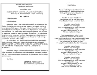 FAREWELL
We used to be frightened and scared to try
Of things we don’t really understand why
We laugh for a moment and start to cry
We were crazy
Now that the end is already here
We reminisce ’bout old yells and cheers
Even if our last hurrahs were never clear
Farewell to you my friends
We’ll see each other again
Don’t cry ’cause it’s not the end of everything
I may be miles away
But here is where my heart will stay
With you, my friends with you
Yesterday’s a treasure, today is here
Tomorrows’ on its way, the sky is clear
Thank you for the memories of all the laughter's and tears
And not to mention our doubts and our fears
The hypertension we gave to our peers
It’s really funny to look back after all of these years
Farewell to you my friends
We’ll see each other again
Don’t cry ’cause it’s not the end of everything
I may be miles away
But here is where my heart will stay
With you, my friends with you
Farewell to you my friends
We’ll see each other again
Don’t cry ’cause it’s not the end of everything
I may be miles away
But here is where my heart will stay
With you, my friends with you
With you, my friends with only you
Republic of the Philippines
Department of Education
National Capitol Region
DIVISION OF CITY SCHOOLS, MALABON AND NAVOTAS
Maya-maya St., Kaunlaran Village, Longos, Malabon City
M E S S A G E
Dear Graduates,
Congratulations!
Graduation day is a time in your young life that is characterized by a
feeling of mixed emotions, uncertainty at one point but hope in another. It
encompasses the long years of struggle, trials, and sometimes pain but if
learned positively, develops in you the values of persistence, and diligence
and obedience. This is also a day of reckoning and gratitude. You will come
to realize that you will not reach this peek of success had it not been for the
long hours of toil, sweat, and sacrifices of your parents: and your teachers,
for their unconditional love and support paved the way for you to emerge
victorious in the arena called "LIFE”.
As you go about your destiny after leaving the portals of your Alma
Mater, remember the words of William Jennings Bryan who once said "
DESTINY IS NOT A MATTER OF CHANCE, IT IS A MATTER OF CHOICE,
ITS NOT A THING TO BE WAITED FOR; IT IS A THING TO BE
ACHIEVED."
Remember that you can be God's vessel that carries His presence to
other people you will meet as you enter the new world that awaits you after
this very momentous occasion. Let us order our lives around God's priorities
and purposes.
God bless!
LORETA B. TORRECAMPO
Schools Division Superintendent
 