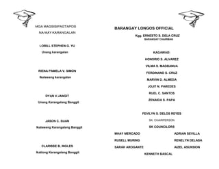 MGA MAGSISIPAGTAPOS
NA MAY KARANGALAN
LORILL STEPHEN G. YU
Unang karangalan
RIENA PAMELA V. SIMON
Ikalawang karangalan
DYAN V.JANGIT
Unang Karangalang Banggit
JASON C. SUAN
Ikalawang Karangalang Banggit
CLARISSE B. INGLES
Ikatlong Karangalang Banggit
BARANGAY LONGOS OFFICIAL
Kgg. ERNESTO S. DELA CRUZ
BARANGAY CHAIRMAN
KAGAWAD:
HONORIO S. ALVAREZ
VILMA S. MAGBANUA
FERDINAND S. CRUZ
MARVIN D. ALMEDA
JOJIT N. PAREDES
RUEL C. SANTOS
ZENAIDA S. PAPA
FEVILYN S. DELOS REYES
SK. CHAIRPERSON
SK COUNCILORS
MHAY MERCADO ADRIAN SEVILLA
RUSELL MURING RENELYN DELASA
SARAH AROGANTE AIZEL ASUNSION
KENNETH BASCAL
 