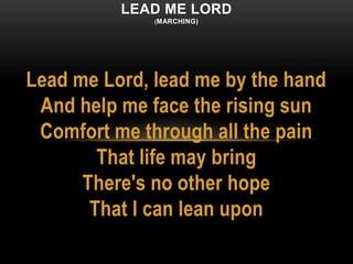 Lead me Lord, lead me by the hand
And help me face the rising sun
Comfort me through all the pain
That life may bring
There's no other hope
That I can lean upon
LEAD ME LORD
(MARCHING)
 