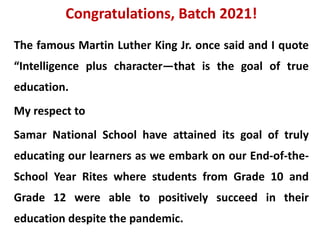 Congratulations, Batch 2021!
The famous Martin Luther King Jr. once said and I quote
“Intelligence plus character—that is the goal of true
education.
My respect to
Samar National School have attained its goal of truly
educating our learners as we embark on our End-of-the-
School Year Rites where students from Grade 10 and
Grade 12 were able to positively succeed in their
education despite the pandemic.
 
