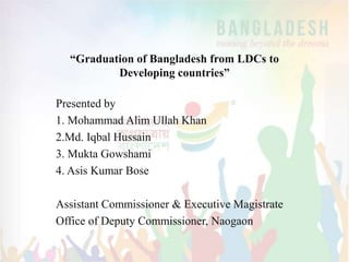 “Graduation of Bangladesh from LDCs to
Developing countries”
Presented by
1. Mohammad Alim Ullah Khan
2.Md. Iqbal Hussain
3. Mukta Gowshami
4. Asis Kumar Bose
Assistant Commissioner & Executive Magistrate
Office of Deputy Commissioner, Naogaon
 
