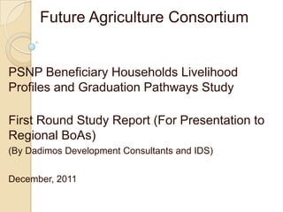Future Agriculture Consortium
PSNP Beneficiary Households Livelihood
Profiles and Graduation Pathways Study
First Round Study Report (For Presentation to
Regional BoAs)
(By Dadimos Development Consultants and IDS)
December, 2011
 