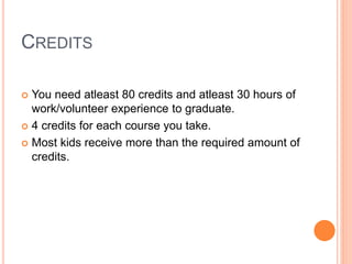 CREDITS
 You need atleast 80 credits and atleast 30 hours of
work/volunteer experience to graduate.
 4 credits for each course you take.
 Most kids receive more than the required amount of
credits.
 