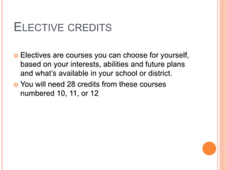 ELECTIVE CREDITS
 Electives are courses you can choose for yourself,
based on your interests, abilities and future plans
and what’s available in your school or district.
 You will need 28 credits from these courses
numbered 10, 11, or 12
 