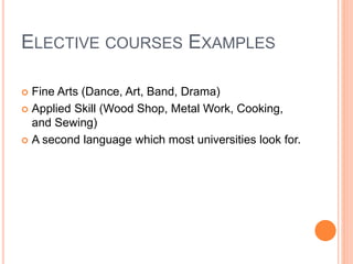 ELECTIVE COURSES EXAMPLES
 Fine Arts (Dance, Art, Band, Drama)
 Applied Skill (Wood Shop, Metal Work, Cooking,
and Sewing)
 A second language which most universities look for.
 