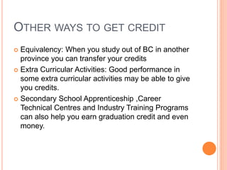 OTHER WAYS TO GET CREDIT
 Equivalency: When you study out of BC in another
province you can transfer your credits
 Extra Curricular Activities: Good performance in
some extra curricular activities may be able to give
you credits.
 Secondary School Apprenticeship ,Career
Technical Centres and Industry Training Programs
can also help you earn graduation credit and even
money.
 