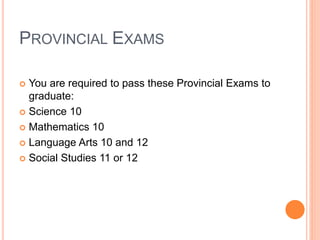 PROVINCIAL EXAMS
 You are required to pass these Provincial Exams to
graduate:
 Science 10
 Mathematics 10
 Language Arts 10 and 12
 Social Studies 11 or 12
 