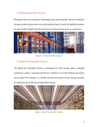 9
3.4.In-Rack Sprinkler System
Warehouse fires are extremely challenging, they spread quickly and have immense
increases in heat release rate over a short period of time. In-rack fire sprinkler systems
are specifically designed for the protection of racked storage areas in warehouses.
3.5.Quell Fire Sprinkler System
The Quell Fire Sprinkler System is designed for cold storage and/or unheated
warehouses using a "surround and drown" method to save the building and goods
stored. Quell Fire System is a double interlock pre-action system design scenario
developed for the protection of high piled storage.
Figure 4Figure 4: In-Rack Sprinkler System
Figure 5: Quell Fire Sprinkler System
 