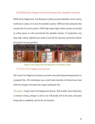 10
3.6.ESFR (Early Suppression Fast Response Fire Sprinkler Systems)
ESFR (Early Suppression, Fast Response) ceiling mounted sprinklers can be used in
warehouses in place of in-rack fire sprinkler systems. ESFR provides protection that
exceeds that of in-rack systems. ESFR high output, high volume systems are located
in ceiling spaces as with conventional fire sprinkler systems. It incorporates very
large high volume, high-pressure heads to provide the necessary protection without
the need for in-rack sprinklers.
Figure 6: Early Suppression Fast Response Fire Sprinkler System
3.7.Vortex Fire Suppression System
The Vortex Fire Suppression System uses both water and nitrogen homogeneously to
extinguish fires. This technology uses a small water drop that will absorb more heat
while the nitrogen will reduce the oxygen feeding the fire.
Advantages: Using Vortex Fire Suppression System: With smaller water drops there
is minimal wetting, nitrogen is safe to use with people still in the room, and green
design that is completely safe for the environment.
 