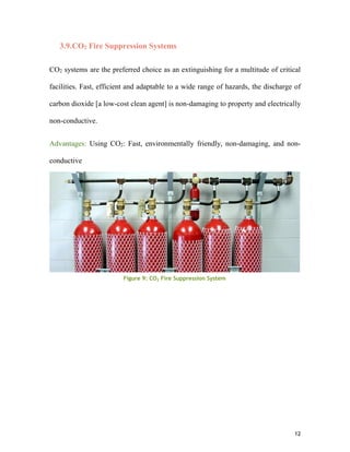 12
3.9.CO2 Fire Suppression Systems
CO2 systems are the preferred choice as an extinguishing for a multitude of critical
facilities. Fast, efficient and adaptable to a wide range of hazards, the discharge of
carbon dioxide [a low-cost clean agent] is non-damaging to property and electrically
non-conductive.
Advantages: Using CO2: Fast, environmentally friendly, non-damaging, and non-
conductive
Figure 9: CO2 Fire Suppression System
 