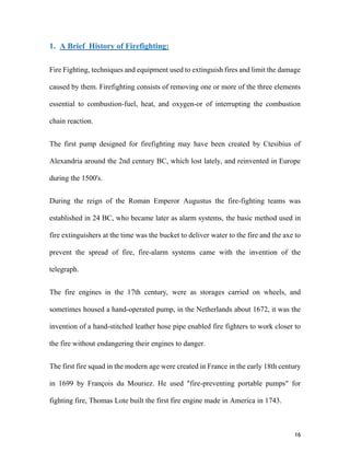 16
1. A Brief History of Firefighting:
Fire Fighting, techniques and equipment used to extinguish fires and limit the damage
caused by them. Firefighting consists of removing one or more of the three elements
essential to combustion-fuel, heat, and oxygen-or of interrupting the combustion
chain reaction.
The first pump designed for firefighting may have been created by Ctesibius of
Alexandria around the 2nd century BC, which lost lately, and reinvented in Europe
during the 1500's.
During the reign of the Roman Emperor Augustus the fire-fighting teams was
established in 24 BC, who became later as alarm systems, the basic method used in
fire extinguishers at the time was the bucket to deliver water to the fire and the axe to
prevent the spread of fire, fire-alarm systems came with the invention of the
telegraph.
The fire engines in the 17th century, were as storages carried on wheels, and
sometimes housed a hand-operated pump, in the Netherlands about 1672, it was the
invention of a hand-stitched leather hose pipe enabled fire fighters to work closer to
the fire without endangering their engines to danger.
The first fire squad in the modern age were created in France in the early 18th century
in 1699 by François du Mouriez. He used "fire-preventing portable pumps" for
fighting fire, Thomas Lote built the first fire engine made in America in 1743.
 