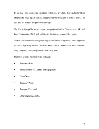 17
By the late 1800, the electric fire alarm system was invented. This was the first time
a thermostat could detect heat and trigger the sprinkler system to displace a fire. This
was also the birth of fire protection services.
The first self-propelled steam engine (pumper) was built in New York in 1841, and
John Ericsson is credited with building the first steam powered fire engine.
All fire service vehicles were generically referred to as “Apparatus”, these apparatus
are called depending on their functions. Some of them can do one or multi functions.
They can pump, transport personnel, and carry hose.
Examples of these functions were included:
• Transport Hose
• Transport (Major) Ladders and Equipment
• Pump Water
• Transport Water
• Transport Personnel
• Other specialized tasks.
 