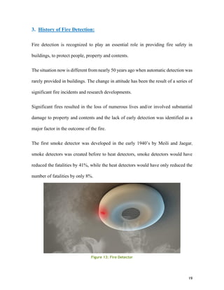 19
3. History of Fire Detection:
Fire detection is recognized to play an essential role in providing fire safety in
buildings, to protect people, property and contents.
The situation now is different from nearly 50 years ago when automatic detection was
rarely provided in buildings. The change in attitude has been the result of a series of
significant fire incidents and research developments.
Significant fires resulted in the loss of numerous lives and/or involved substantial
damage to property and contents and the lack of early detection was identified as a
major factor in the outcome of the fire.
The first smoke detector was developed in the early 1940’s by Meili and Jaegar,
smoke detectors was created before to heat detectors, smoke detectors would have
reduced the fatalities by 41%, while the heat detectors would have only reduced the
number of fatalities by only 8%.
Figure 13: Fire Detector
 