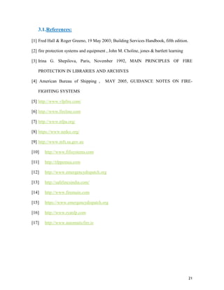 21
3.1.References:
[1] Fred Hall & Roger Greeno, 19 May 2003; Building Services Handbook, fifth edition.
[2] fire protection systems and equipment , John M. Choline, jones & bartlett learning
[3] Irina G. Shepilova, Paris, November 1992, MAIN PRINCIPLES OF FIRE
PROTECTION IN LIBRARIES AND ARCHIVES
[4] American Bureau of Shipping , MAY 2005, GUIDANCE NOTES ON FIRE-
FIGHTING SYSTEMS
[5] http://www.vfpfire.com/
[6] http://www.fireline.com
[7] http://www.nfpa.org/
[8] https://www.nedcc.org/
[9] http://www.mfs.sa.gov.au
[10] http://www.fifisystems.com
[11] http://tfppemea.com
[12] http://www.emergencydispatch.org
[13] http://safelincsindia.com/
[14] http://www.firemain.com
[15] https://www.emergencydispatch.org
[16] http://www.ryanfp.com
[17] http://www.automaticfire.ie
 
