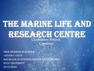 Graduation Project:
Capstone
Niha Shabbir Mukadam
160206113978
Bachelor in Interior Design Engineering
Gulf University
2019-2020
The Marine Life and
Research Centre
 