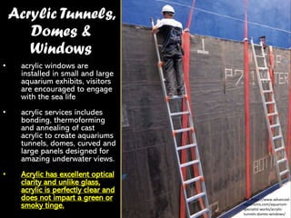 Acrylic Tunnels,
Domes &
Windows
• acrylic windows are
installed in small and large
aquarium exhibits, visitors
are encouraged to engage
with the sea life
• acrylic services includes
bonding, thermoforming
and annealing of cast
acrylic to create aquariums
tunnels, domes, curved and
large panels designed for
amazing underwater views.
• Acrylic has excellent optical
clarity and unlike glass,
acrylic is perfectly clear and
does not impart a green or
smoky tinge.
Ref: https://www.advanced-
aquariums.com/aquarium-
specialist-works/acrylic-
tunnels-domes-windows/
 