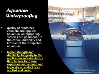 Aquarium
Waterproofing
• quality of reinforced
concrete and applied
aquarium waterproofing
systems are paramount to
the overall durability and
lifespan of the completed
aquarium.
• higher strength and
durability, longevity to the
application and structure, a
flexible liner for future
expansion and an inert and
impervious product once
applied and cured.
Ref: https://www.advanced-
aquariums.com/aquarium-specialist-
works/specialist-waterproofing/
 