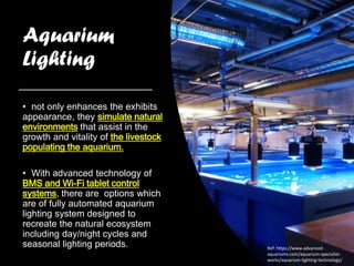 Aquarium
Lighting
• not only enhances the exhibits
appearance, they simulate natural
environments that assist in the
growth and vitality of the livestock
populating the aquarium.
• With advanced technology of
BMS and Wi-Fi tablet control
systems, there are options which
are of fully automated aquarium
lighting system designed to
recreate the natural ecosystem
including day/night cycles and
seasonal lighting periods. Ref: https://www.advanced-
aquariums.com/aquarium-specialist-
works/aquarium-lighting-technology/
 