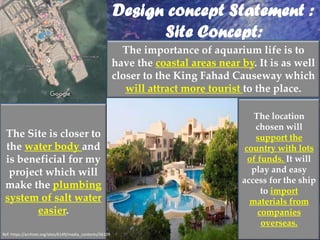 Design concept Statement :
Site Concept:
The Site is closer to
the water body and
is beneficial for my
project which will
make the plumbing
system of salt water
easier.
The importance of aquarium life is to
have the coastal areas near by. It is as well
closer to the King Fahad Causeway which
will attract more tourist to the place.
The location
chosen will
support the
country with lots
of funds. It will
play and easy
access for the ship
to import
materials from
companies
overseas.
Ref: https://archnet.org/sites/6149/media_contents/56109
 