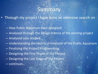 Summary
• Through my project I have done an intensive search on
:
– How Public Aquarium have designed
– Analysed through the design criteria of the existing project
– Analysed case studies
– Understanding the technical methods of the Public Aquarium
– Finalising the Project Programming
– Designing the First Phase of the Project
– Designing the Last Stage of the Project
– continues..
 