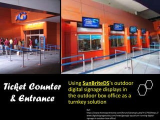 Ticket Counter
& Entrance
Using SunBriteDS's outdoor
digital signage displays in
the outdoor box office as a
turnkey solution
Ref:
https://www.themeparkreview.com/forum/viewtopic.php?t=27955https://
www.digitalsignagetoday.com/news/georgia-aquarium-running-digital-
signage-in-outdoor-box-office/
 