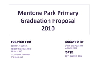 Mentone Park Primary
      Graduation Proposal
             2010
Created for          Created by
School Council       2010 Graduation
Perry Kick (Acting   Committee
Principal)
                     Date
cc. Louisa Downey
(Principal)          10th August, 2010
 