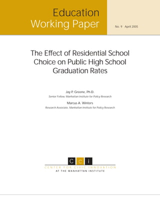Education
Working Paper                                                     No. 9 April 2005




The Effect of Residential School
 Choice on Public High School
       Graduation Rates

                     Jay P. Greene, Ph.D.
      Senior Fellow, Manhattan Institute for Policy Research

                      Marcus A. Winters
    Research Associate, Manhattan Institute for Policy Research




                        C C i
    C E N T E R    F O R    C I V I C   I N N O VAT I O N
            AT T H E M A N H AT TA N I N S T I T U T E
 