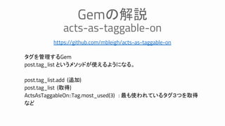 https://github.com/mbleigh/acts-as-taggable-on
Gemの解説
acts-as-taggable-on
タグを管理するGem
post.tag_list というメソッドが使えるようになる。
post.tag_list.add (追加)
post.tag_list (取得)
ActsAsTaggableOn::Tag.most_used(3) : 最も使われているタグ３つを取得
など
 