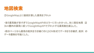地図検索
②GoogleMap上に値段計算した薬局をプロット
・扱う薬局数が多すぎてGoogleMapAPIのエラーに引っかかった。先に現在地周　辺
3km圏内の薬局に絞ってGoogleMapAPIでプロットする薬局数を減らした。
・前のページから薬局の配列を引き継ぐのにJSON形式でデータを引き継ぎ、配列　の
データ遷移を可能にした。
 