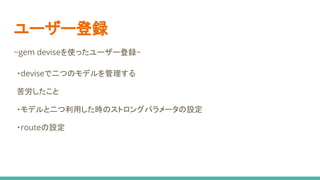 ユーザー登録
~gem deviseを使ったユーザー登録~
・deviseで二つのモデルを管理する
苦労したこと
・モデルと二つ利用した時のストロングパラメータの設定
・routeの設定
 
