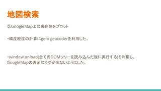 地図検索
②GoogleMap上に現在地をプロット
・緯度経度の計算にgem geocoderを利用した。
・window.onload(全てのDOMツリーを読み込んだ後に実行する)を利用し、　　　
GoogleMapの表示にラグが出ないようにした。
 