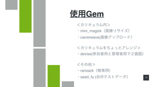 1 8
使用Gem
＜カリキュラム内＞
・mini_magick（画像リサイズ）
・carrerwave(画像アップロード）
＜カリキュラムをちょっとアレンジ＞
・devise(参加者用と管理者用で２画面）
＜その他＞
・ransack（検索用）
・seed_fu (自作テストデータ）
 