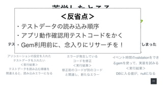 2 0
苦労したところ
＜背景＞
アソシエーションの設定を入れた
テストデータを入れたい
＜実行結果＞
テストデータを読み込む順番を
間違えると、読み込みエラーになる
テストデータの挿入順番 実装コードの正常性チェック
＜背景＞
エラーが発生している
コードを修正
＜実行結果＞
修正前のコードが別のコード
と関連し、新たなエラー
変にGemを頼ってしまった
＜背景＞
イベント時間のvalidationをでき
るgemを使って、実装を試みる
＜実行結果＞
DBに入る値が、nullになる
＜反省点＞
・テストデータの読み込み順序
・アプリ動作確認用テストコードをかく
・Gem利用前に、念入りにリサーチを！
 