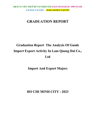 DỊCH VỤ VIẾT THUÊ ĐỀ TÀI TRỌN GÓI ZALO TELEGRAM : 0909 232 620
TẢI FLIE TÀI LIỆU – BAOCAOTHUCTAP.NET
GRADUATION REPORT
Graduation Report The Analysis Of Goods
Import Export Activity In Lam Quang Dai Co.,
Ltd
Import And Export Majors
HO CHI MINH CITY - 2023
 