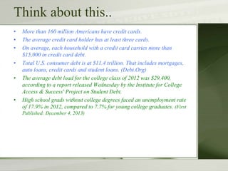 Think about this..
• More than 160 million Americans have credit cards.
• The average credit card holder has at least three cards.
• On average, each household with a credit card carries more than
$15,000 in credit card debt.
• Total U.S. consumer debt is at $11.4 trillion. That includes mortgages,
auto loans, credit cards and student loans. (Debt.Org)
• The average debt load for the college class of 2012 was $29,400,
according to a report released Wednesday by the Institute for College
Access & Success' Project on Student Debt.
• High school grads without college degrees faced an unemployment rate
of 17.9% in 2012, compared to 7.7% for young college graduates. (First
Published: December 4, 2013)
 