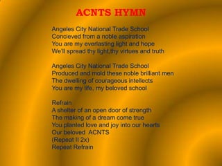 ACNTS HYMN
Angeles City National Trade School
Concieved from a noble aspiration
You are my everlasting light and hope
We’ll spread thy light,thy virtues and truth

Angeles City National Trade School
Produced and mold these noble brilliant men
The dwelling of courageous intellects
You are my life, my beloved school

Refrain
A shelter of an open door of strength
The making of a dream come true
You planted love and joy into our hearts
Our beloved ACNTS
(Repeat II 2x)
Repeat Refrain
 